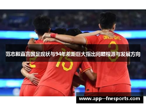 范志毅直言国足现状与94年差距巨大指出问题根源与发展方向