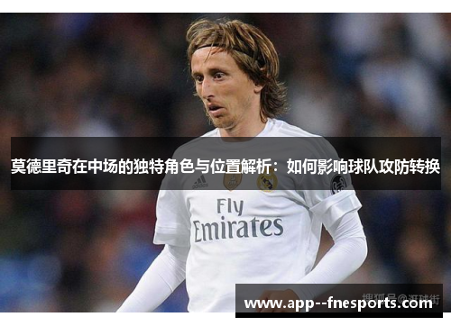 莫德里奇在中场的独特角色与位置解析:如何影响球队攻防转换 莫德里奇在中场的独特角色与位置解析:如何影响球队攻防转换