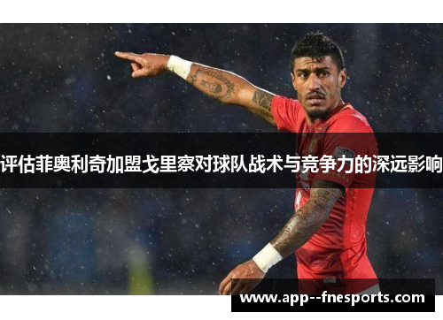 评估菲奥利奇加盟戈里察对球队战术与竞争力的深远影响