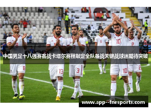 中国男足十八强赛客战卡塔尔赛程敲定全队备战关键战球迷期待突破