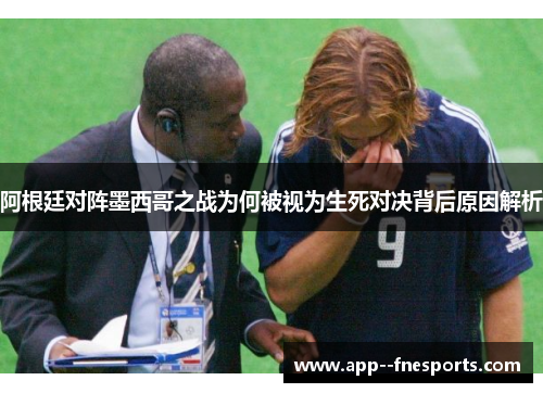 阿根廷对阵墨西哥之战为何被视为生死对决背后原因解析